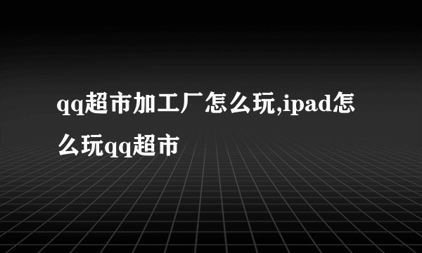 qq超市加工厂怎么玩,ipad怎么玩qq超市