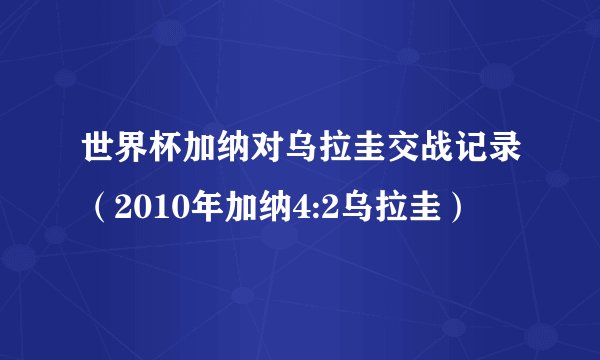 世界杯加纳对乌拉圭交战记录（2010年加纳4:2乌拉圭）