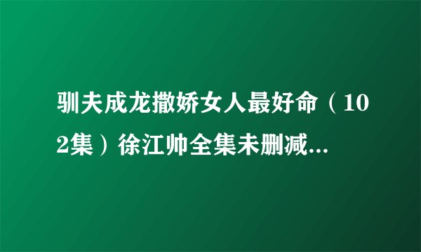 驯夫成龙撒娇女人最好命（102集）徐江帅全集未删减高清版免费下载