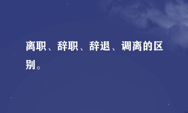 离职、辞职、辞退、调离的区别。