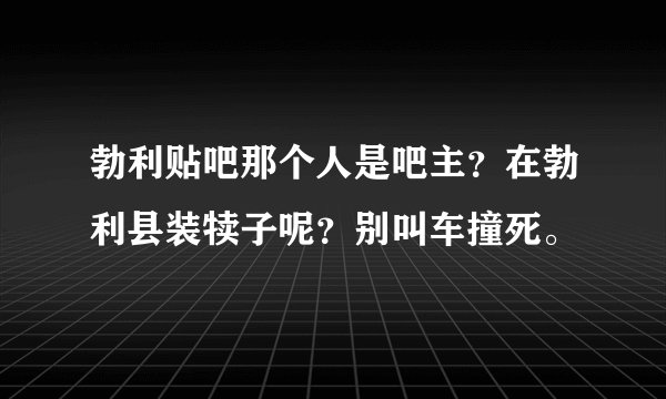 勃利贴吧那个人是吧主？在勃利县装犊子呢？别叫车撞死。