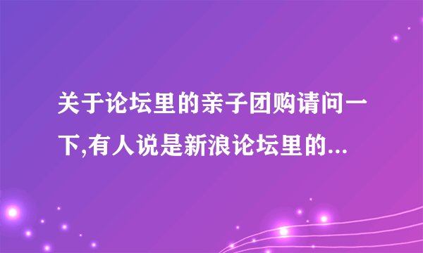 关于论坛里的亲子团购请问一下,有人说是新浪论坛里的亲子团购团长,