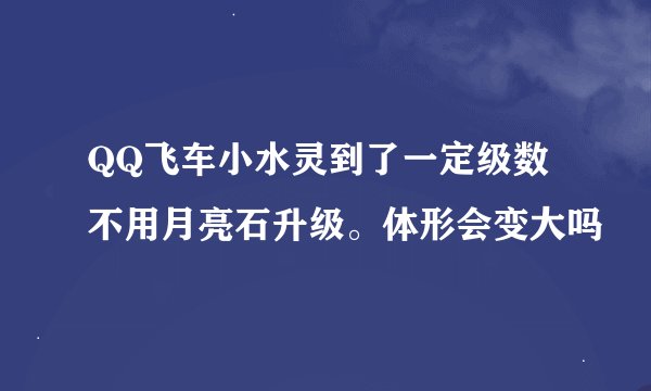 QQ飞车小水灵到了一定级数 不用月亮石升级。体形会变大吗