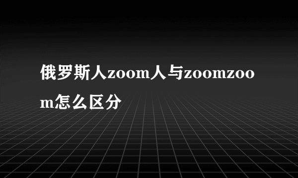 俄罗斯人zoom人与zoomzoom怎么区分