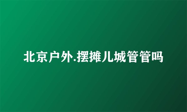 北京户外.摆摊儿城管管吗