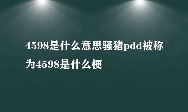 4598是什么意思骚猪pdd被称为4598是什么梗