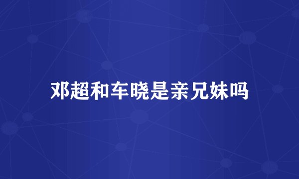 邓超和车晓是亲兄妹吗
