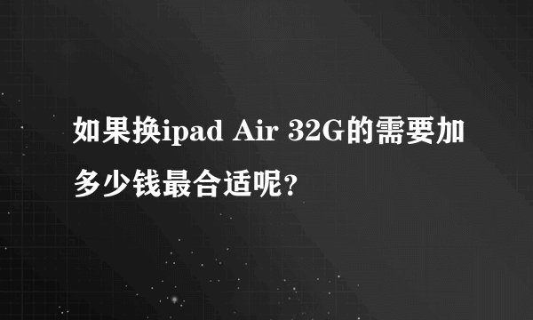 如果换ipad Air 32G的需要加多少钱最合适呢？