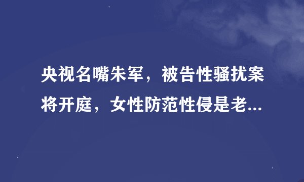 央视名嘴朱军，被告性骚扰案将开庭，女性防范性侵是老话题吗？