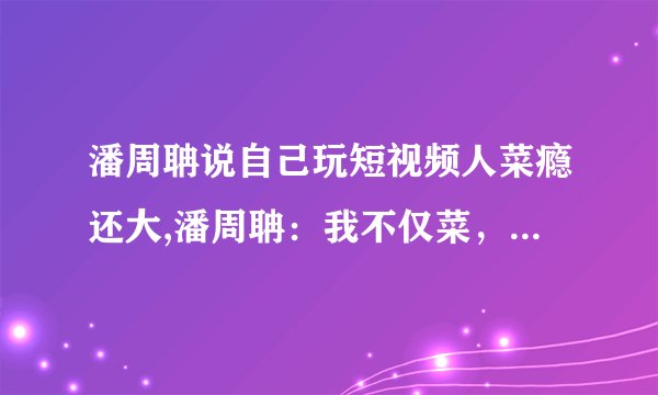 潘周聃说自己玩短视频人菜瘾还大,潘周聃：我不仅菜，而且短视频瘾大！