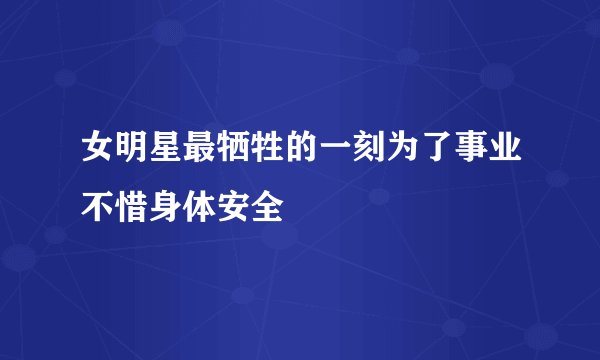 女明星最牺牲的一刻为了事业不惜身体安全