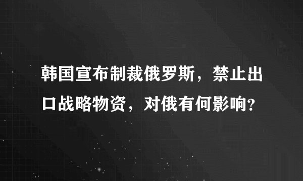 韩国宣布制裁俄罗斯，禁止出口战略物资，对俄有何影响？