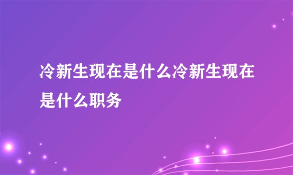 冷新生现在是什么冷新生现在是什么职务