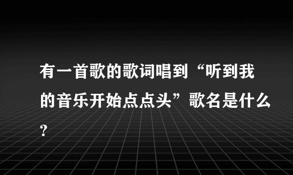 有一首歌的歌词唱到“听到我的音乐开始点点头”歌名是什么？