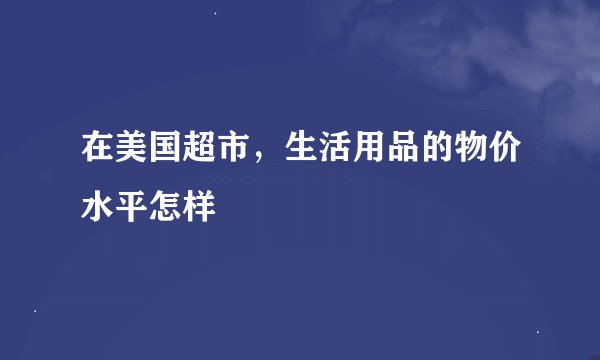 在美国超市，生活用品的物价水平怎样