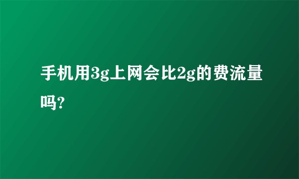 手机用3g上网会比2g的费流量吗?