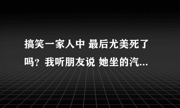 搞笑一家人中 最后尤美死了吗？我听朋友说 她坐的汽车发生爆炸了 是不是死了？