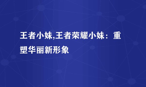 王者小妹,王者荣耀小妹：重塑华丽新形象