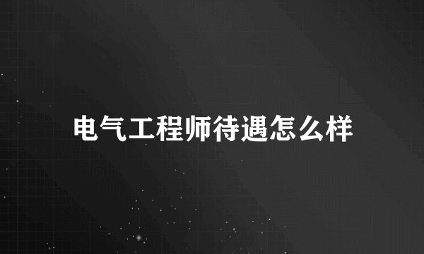 电气工程师待遇怎么样