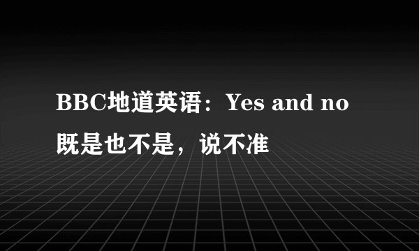BBC地道英语：Yes and no 既是也不是，说不准