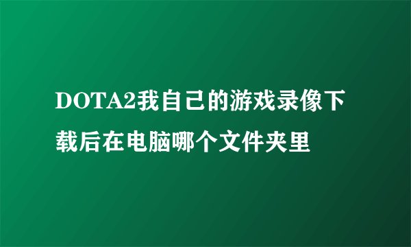 DOTA2我自己的游戏录像下载后在电脑哪个文件夹里
