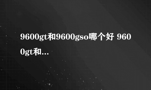 9600gt和9600gso哪个好 9600gt和9600gso