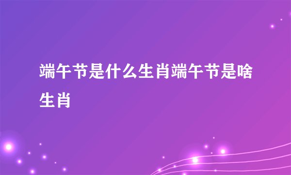 端午节是什么生肖端午节是啥生肖