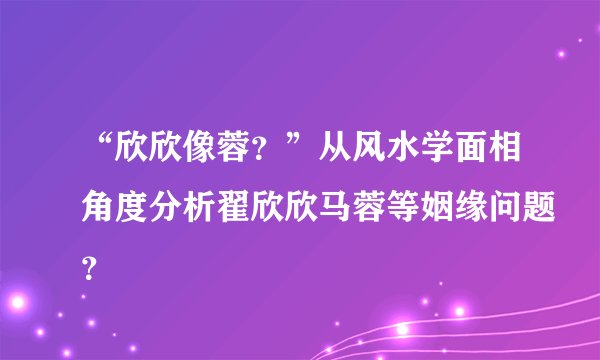 “欣欣像蓉？”从风水学面相角度分析翟欣欣马蓉等姻缘问题？