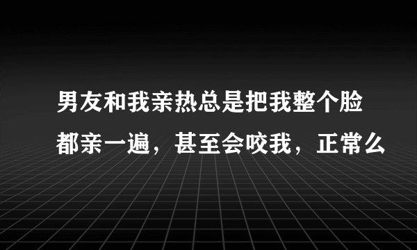 男友和我亲热总是把我整个脸都亲一遍，甚至会咬我，正常么