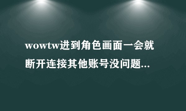 wowtw进到角色画面一会就断开连接其他账号没问题求大虾帮忙_...