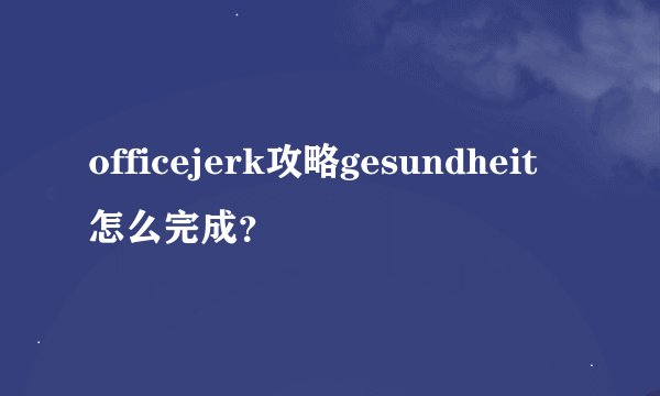 officejerk攻略gesundheit怎么完成？