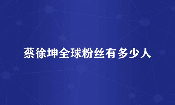 蔡徐坤全球粉丝有多少人