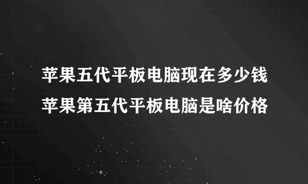 苹果五代平板电脑现在多少钱苹果第五代平板电脑是啥价格