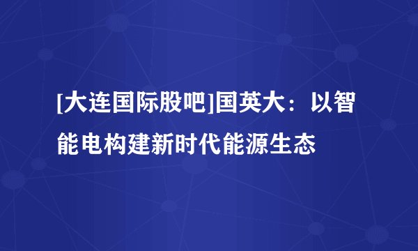 [大连国际股吧]国英大：以智能电构建新时代能源生态