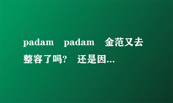 padam padam 金范又去整容了吗? 还是因为瘦了， 怎么脸有点怪怪的感觉，