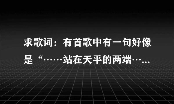 求歌词：有首歌中有一句好像是“……站在天平的两端……左右的为难……”，请高人帮忙！！
