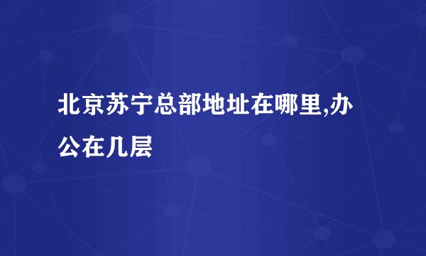 北京苏宁总部地址在哪里,办公在几层