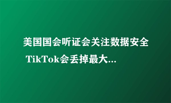 美国国会听证会关注数据安全 TikTok会丢掉最大市场么？