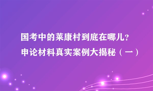 国考中的莱康村到底在哪儿？申论材料真实案例大揭秘（一）