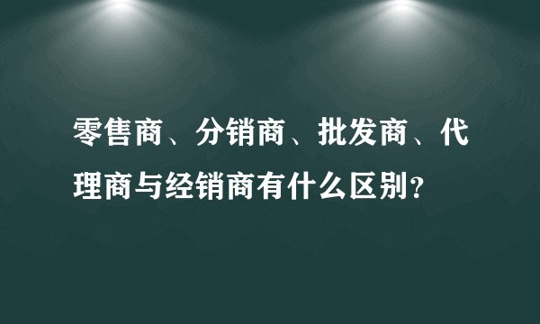 零售商、分销商、批发商、代理商与经销商有什么区别？