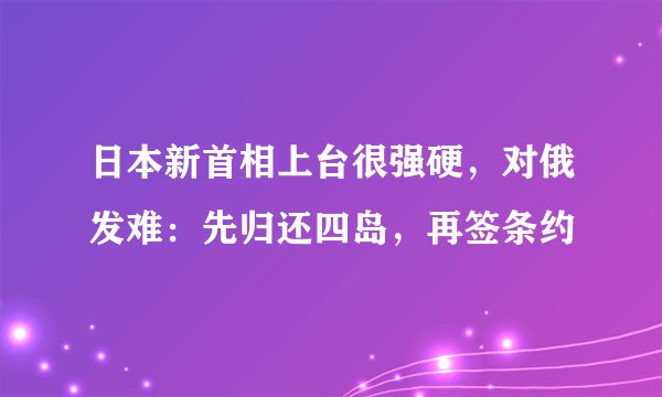 日本新首相上台很强硬，对俄发难：先归还四岛，再签条约