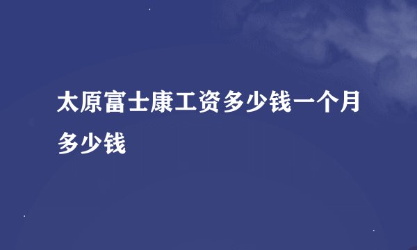 太原富士康工资多少钱一个月多少钱
