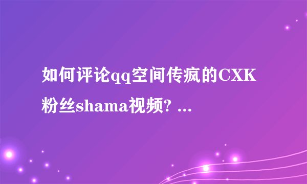 如何评论qq空间传疯的CXK粉丝shama视频? - 知乎