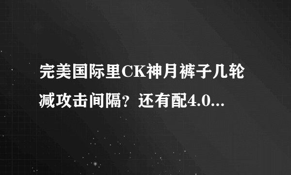 完美国际里CK神月裤子几轮减攻击间隔？还有配4.0的装备，都叫什么名。