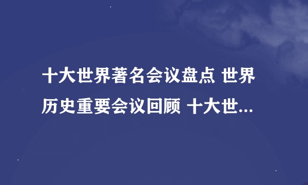 十大世界著名会议盘点 世界历史重要会议回顾 十大世界上最著名的会议