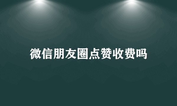 微信朋友圈点赞收费吗