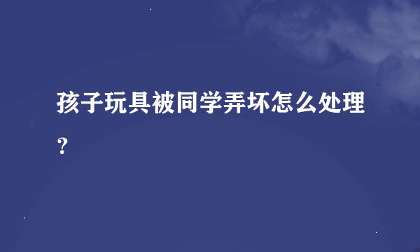 孩子玩具被同学弄坏怎么处理？