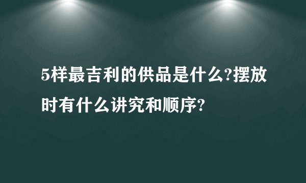 5样最吉利的供品是什么?摆放时有什么讲究和顺序?