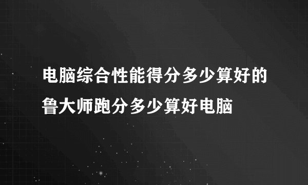 电脑综合性能得分多少算好的鲁大师跑分多少算好电脑