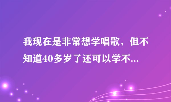 我现在是非常想学唱歌，但不知道40多岁了还可以学不有老师愿意教不